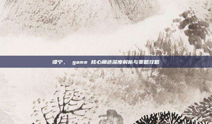 谭宁， game 核心角色深度解析与策略攻略