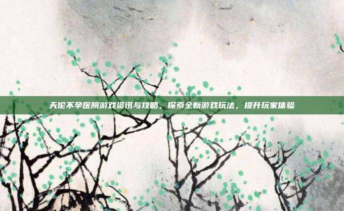 天伦不孕医院游戏资讯与攻略，探索全新游戏玩法，提升玩家体验