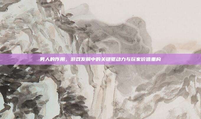 男人的作用，游戏发展中的关键驱动力与玩家价值重构