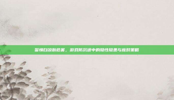 警惕白凉粉危害，游戏防沉迷中的隐性隐患与应对策略