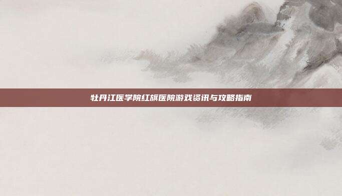 牡丹江医学院红旗医院游戏资讯与攻略指南