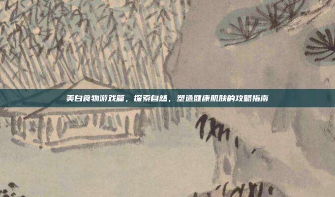 美白食物游戏篇，探索自然，塑造健康肌肤的攻略指南