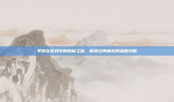 李俏在游戏中的探秘之路，解锁经典角色的深度攻略