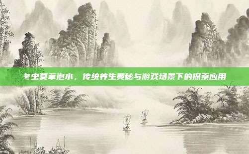 冬虫夏草泡水，传统养生奥秘与游戏场景下的探索应用