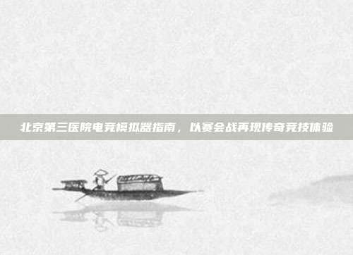 北京第三医院电竞模拟器指南，以赛会战再现传奇竞技体验