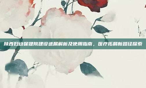 陕西妇幼保健院建设进展解析及使用指南，医疗拓展新路径探索