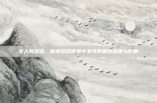 女人有多深，探索游戏世界中女性的角色深度与影响