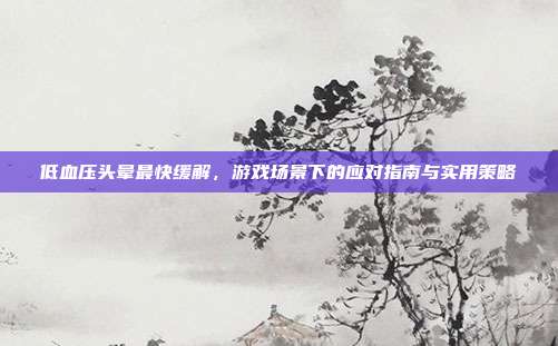 低血压头晕最快缓解,游戏场景下的应对指南与实用策略