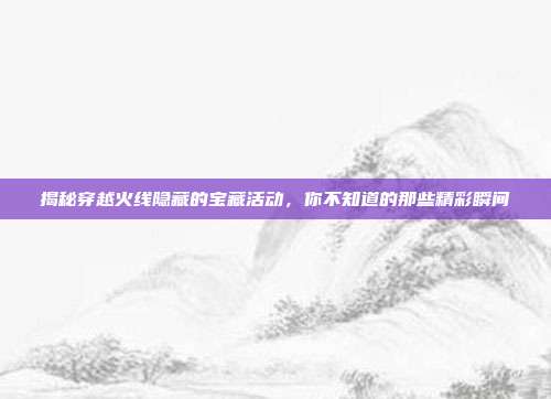 揭秘穿越火线隐藏的宝藏活动,你不知道的那些精彩瞬间