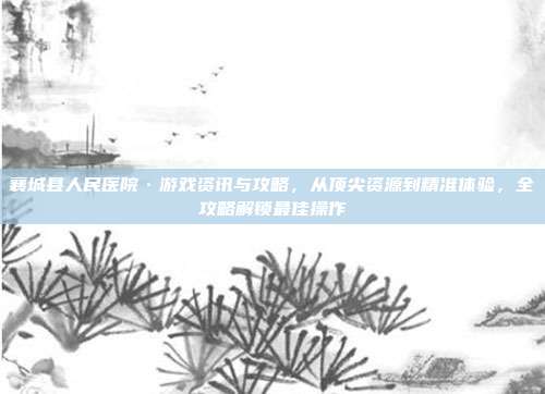 襄城县人民医院·游戏资讯与攻略，从顶尖资源到精准体验，全攻略解锁最佳操作