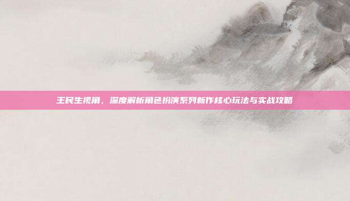 王民生视角，深度解析角色扮演系列新作核心玩法与实战攻略