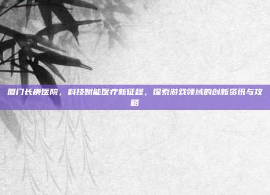 厦门长庚医院，科技赋能医疗新征程，探索游戏领域的创新资讯与攻略