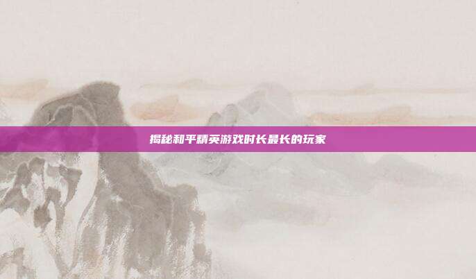 揭秘和平精英游戏时长最长的玩家