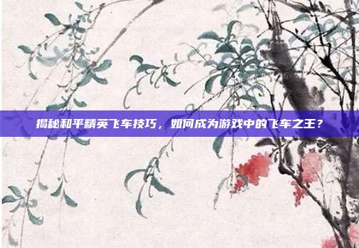 揭秘和平精英飞车技巧，如何成为游戏中的飞车之王？