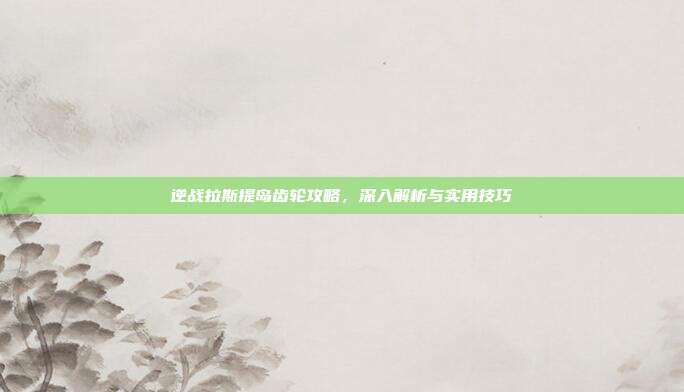 逆战拉斯提岛齿轮攻略，深入解析与实用技巧