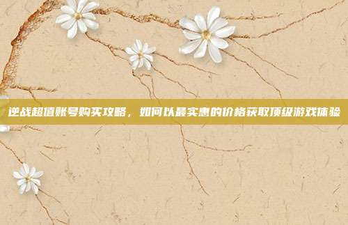 逆战超值账号购买攻略，如何以最实惠的价格获取顶级游戏体验