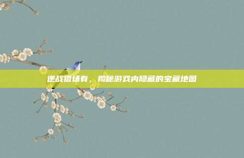 逆战猎场有，揭秘游戏内隐藏的宝藏地图