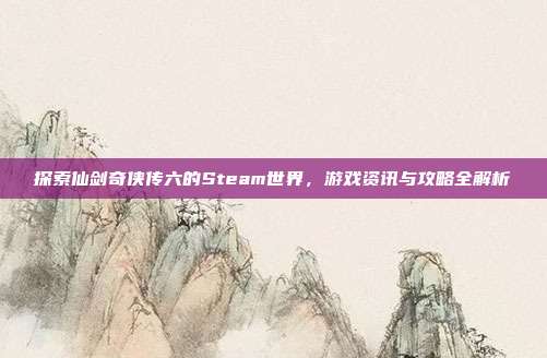 探索仙剑奇侠传六的Steam世界，游戏资讯与攻略全解析