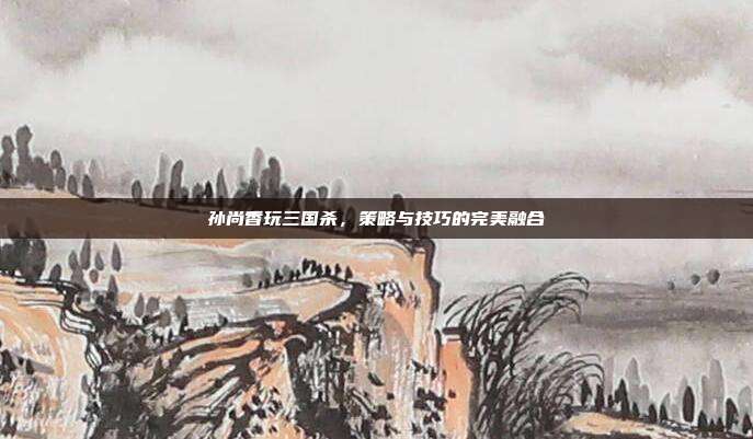 孙尚香玩三国杀,策略与技巧的完美融合