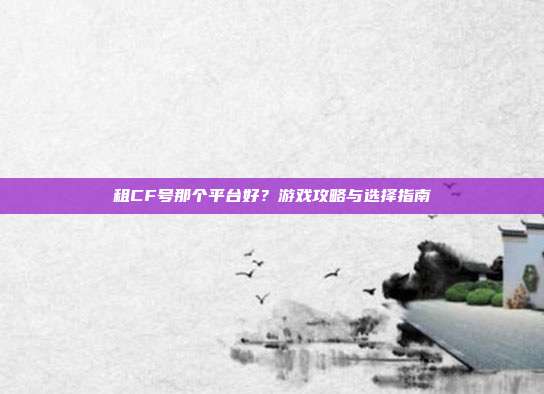 租CF号那个平台好？游戏攻略与选择指南
