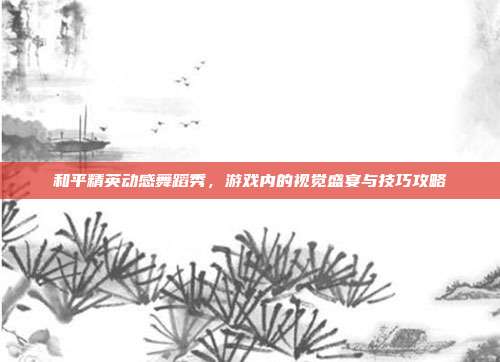 和平精英动感舞蹈秀，游戏内的视觉盛宴与技巧攻略