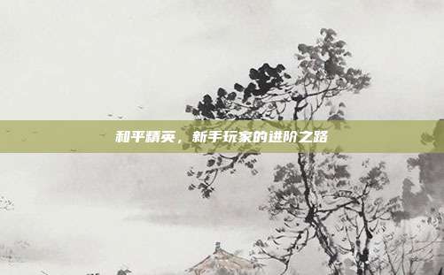 和平精英，新手玩家的进阶之路