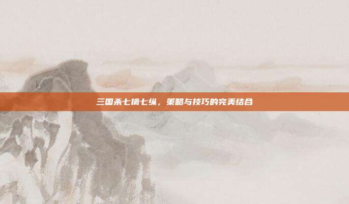 三国杀七擒七纵,策略与技巧的完美结合