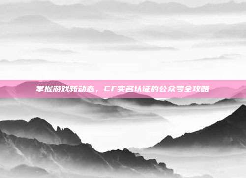 掌握游戏新动态,CF实名认证的公众号全攻略