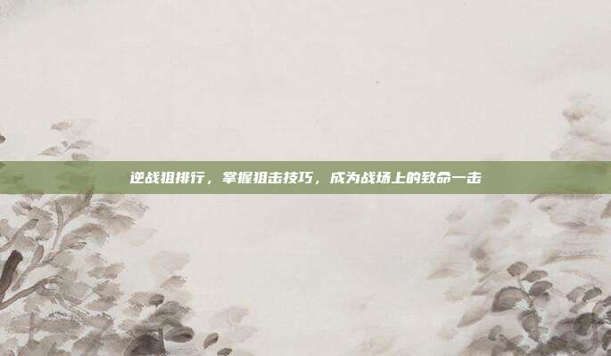 逆战狙排行,掌握狙击技巧,成为战场上的致命一击