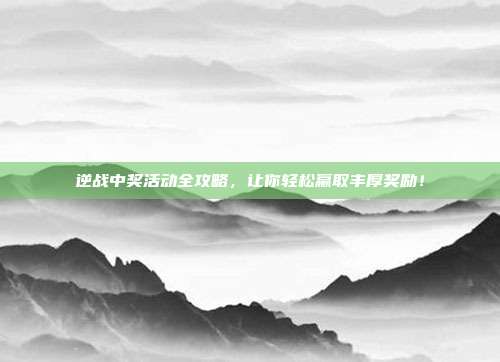 逆战中奖活动全攻略,让你轻松赢取丰厚奖励!