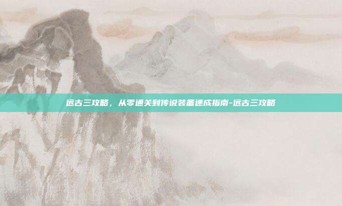 远古三攻略，从零通关到传说装备速成指南-远古三攻略
