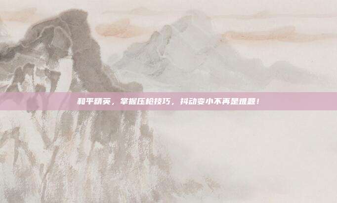 和平精英，掌握压枪技巧，抖动变小不再是难题！