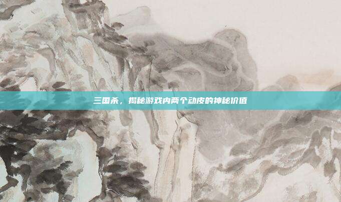 三国杀,揭秘游戏内两个动皮的神秘价值