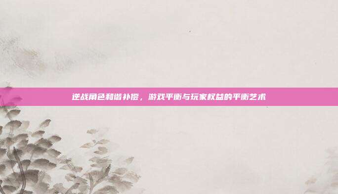 逆战角色和谐补偿,游戏平衡与玩家权益的平衡艺术