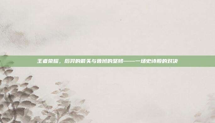 王者荣耀,后羿的箭矢与鲁班的坚韧——一场史诗般的对决