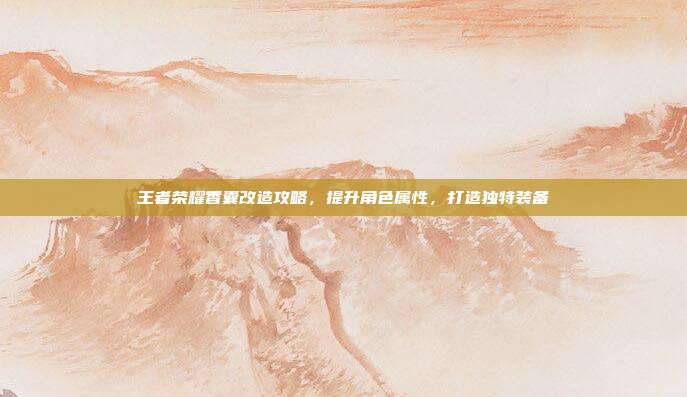 王者荣耀香囊改造攻略，提升角色属性，打造独特装备