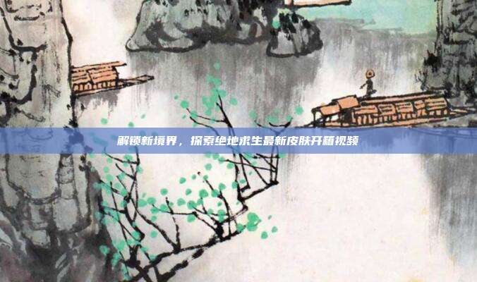 解锁新境界，探索绝地求生最新皮肤开箱视频