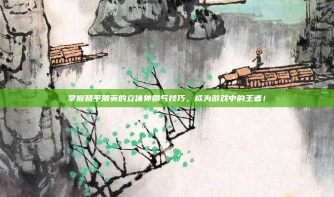 掌握和平精英的立体帅霸气技巧,成为游戏中的王者!