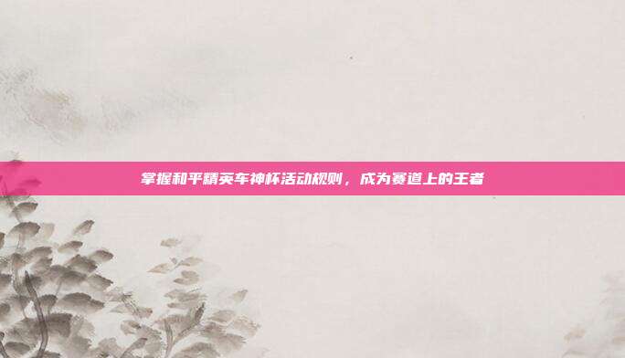掌握和平精英车神杯活动规则,成为赛道上的王者