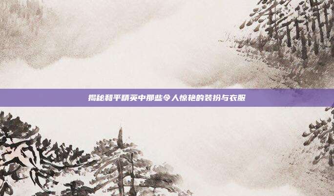 揭秘和平精英中那些令人惊艳的装扮与衣服