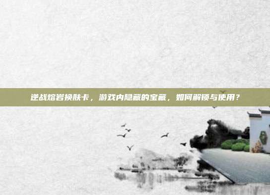逆战熔岩换肤卡，游戏内隐藏的宝藏，如何解锁与使用？