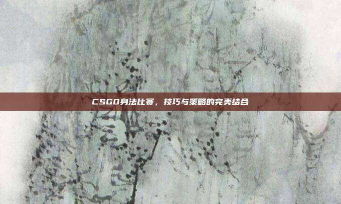 CSGO身法比赛,技巧与策略的完美结合