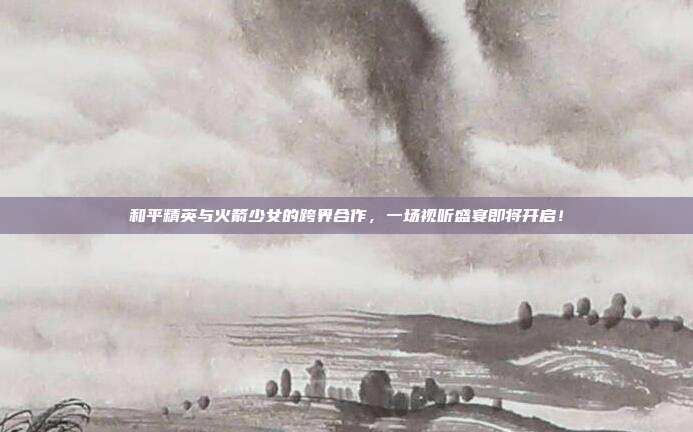 和平精英与火箭少女的跨界合作，一场视听盛宴即将开启！