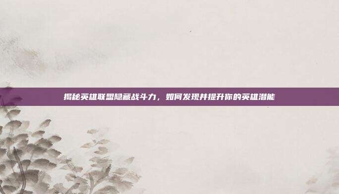 揭秘英雄联盟隐藏战斗力，如何发现并提升你的英雄潜能