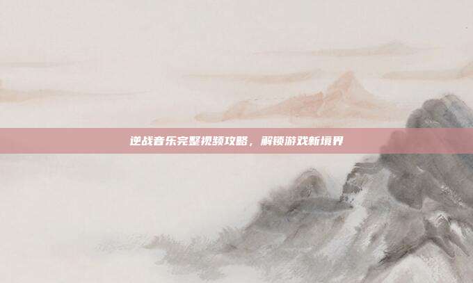 逆战音乐完整视频攻略，解锁游戏新境界