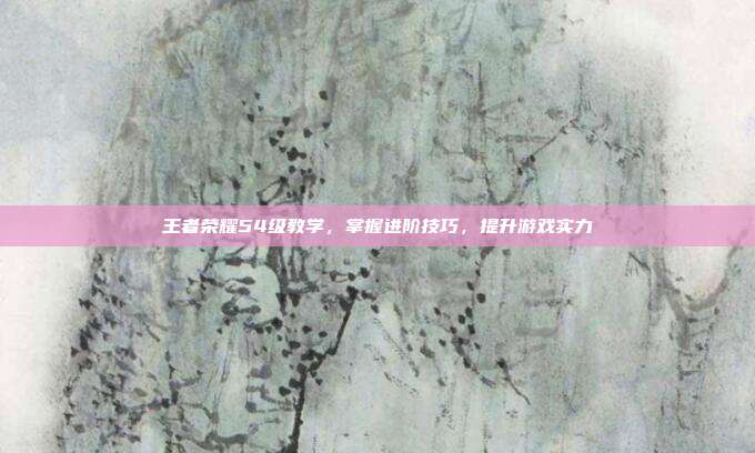 王者荣耀54级教学，掌握进阶技巧，提升游戏实力