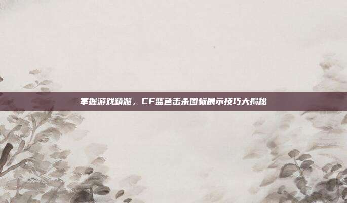 掌握游戏精髓,CF蓝色击杀图标展示技巧大揭秘