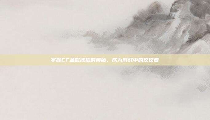 掌握CF金蛇戒指的奥秘,成为游戏中的佼佼者