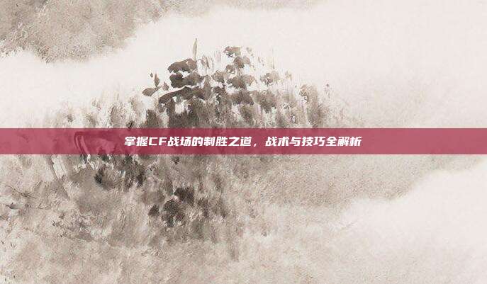 掌握CF战场的制胜之道，战术与技巧全解析