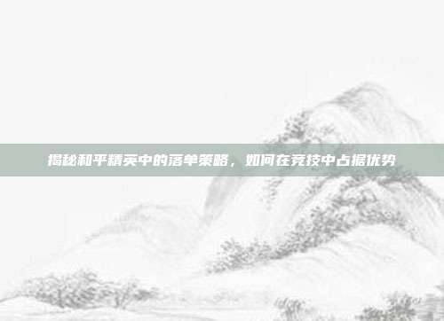 揭秘和平精英中的落单策略,如何在竞技中占据优势